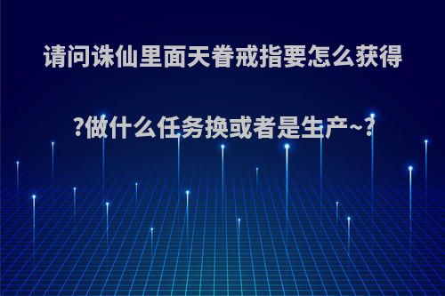 请问诛仙里面天眷戒指要怎么获得?做什么任务换或者是生产~?