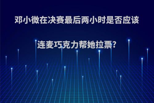 邓小微在决赛最后两小时是否应该连麦巧克力帮她拉票?