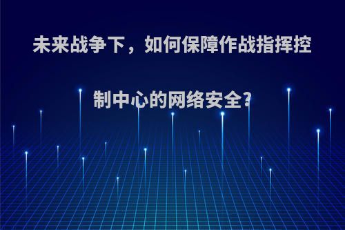未来战争下，如何保障作战指挥控制中心的网络安全?