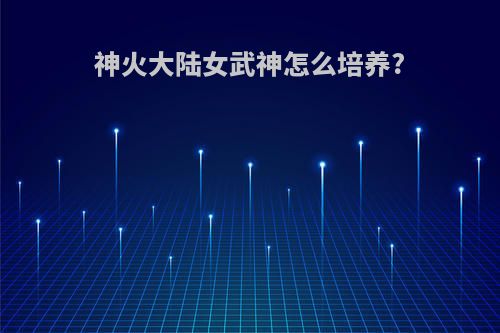 神火大陆女武神怎么培养?