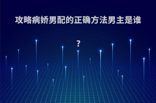 攻略病娇男配的正确方法男主是谁?