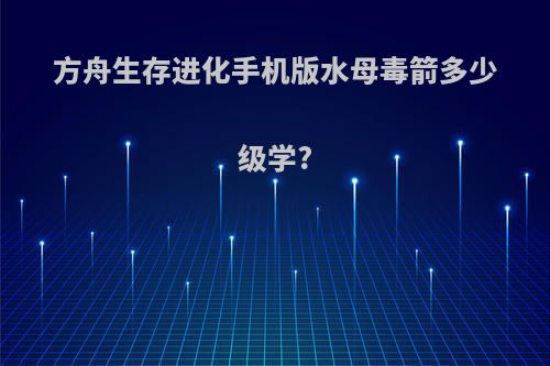 方舟生存进化手机版水母毒箭多少级学?