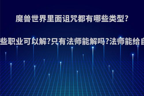 魔兽世界里面诅咒都有哪些类型?分别哪些职业可以解?只有法师能解吗?法师能给自己吗?