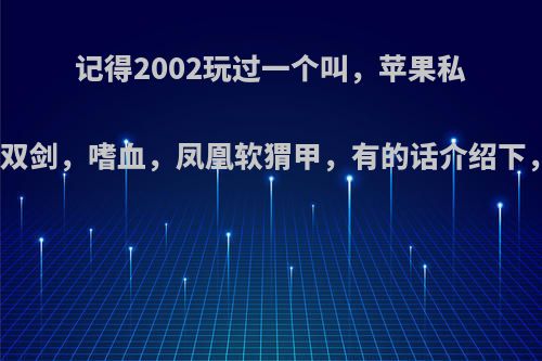 记得2002玩过一个叫，苹果私服的，传奇，装备有，无双剑，嗜血，凤凰软猬甲，有的话介绍下，或者我付钱开一个也行?