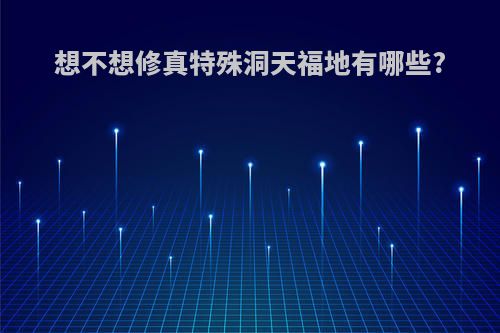 想不想修真特殊洞天福地有哪些?
