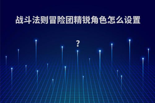 战斗法则冒险团精锐角色怎么设置?(战斗法则攻略)