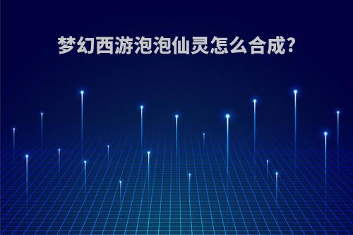 梦幻西游泡泡仙灵怎么合成?