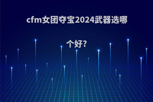 cfm女团夺宝2024武器选哪个好?