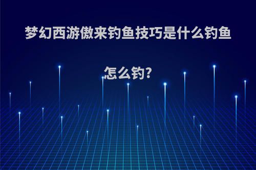梦幻西游傲来钓鱼技巧是什么钓鱼怎么钓?