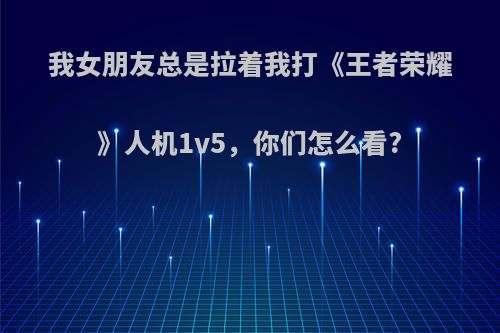 我女朋友总是拉着我打《王者荣耀》人机1v5，你们怎么看?