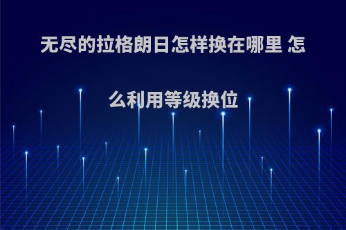 无尽的拉格朗日怎样换在哪里 怎么利用等级换位