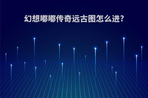 幻想嘟嘟传奇远古图怎么进?