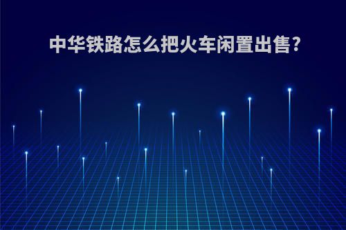 中华铁路怎么把火车闲置出售?