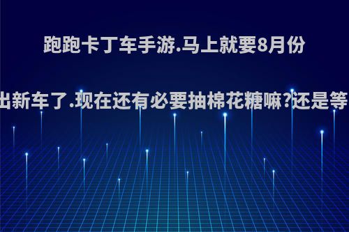跑跑卡丁车手游.马上就要8月份出新车了.现在还有必要抽棉花糖嘛?还是等?