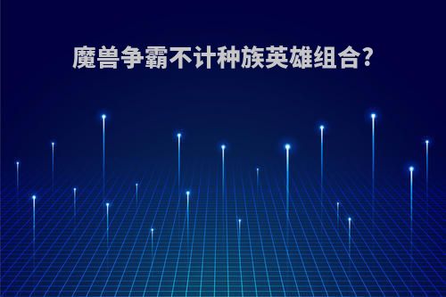 魔兽争霸不计种族英雄组合?