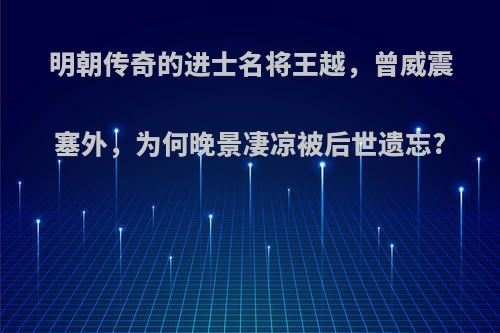 明朝传奇的进士名将王越，曾威震塞外，为何晚景凄凉被后世遗忘?