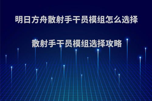 明日方舟散射手干员模组怎么选择 散射手干员模组选择攻略