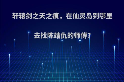 轩辕剑之天之痕，在仙灵岛到哪里去找陈靖仇的师傅?