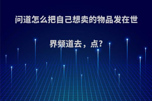 问道怎么把自己想卖的物品发在世界频道去，点?