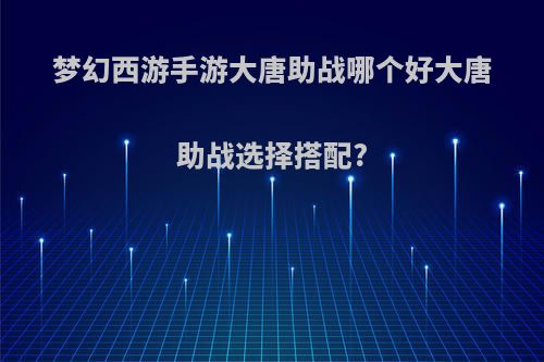 梦幻西游手游大唐助战哪个好大唐助战选择搭配?