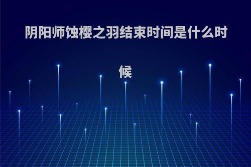 阴阳师蚀樱之羽结束时间是什么时候