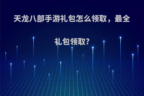天龙八部手游礼包怎么领取，最全礼包领取?