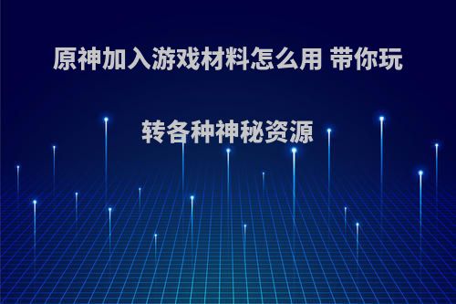 原神加入游戏材料怎么用 带你玩转各种神秘资源
