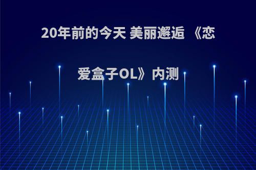 20年前的今天 美丽邂逅 《恋爱盒子OL》内测