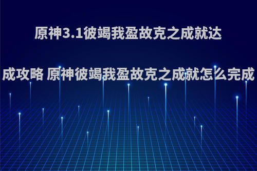 原神3.1彼竭我盈故克之成就达成攻略 原神彼竭我盈故克之成就怎么完成