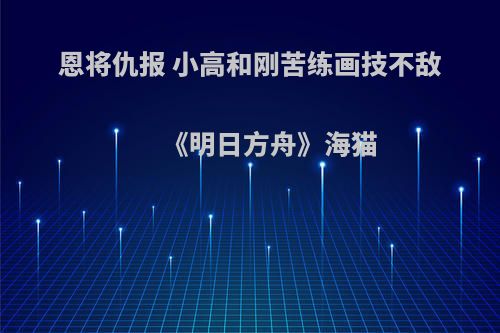 恩将仇报 小高和刚苦练画技不敌《明日方舟》海猫