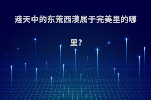 遮天中的东荒西漠属于完美里的哪里?