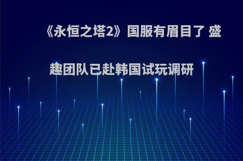 《永恒之塔2》国服有眉目了 盛趣团队已赴韩国试玩调研