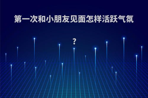 第一次和小朋友见面怎样活跃气氛?