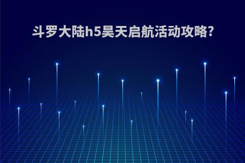 斗罗大陆h5昊天启航活动攻略?