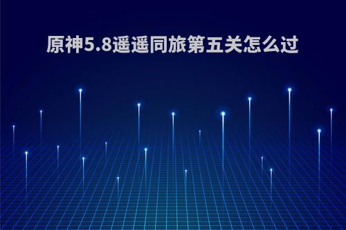原神5.8遥遥同旅第五关怎么过