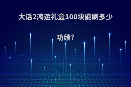 大话2鸿运礼盒100块能刷多少功绩?
