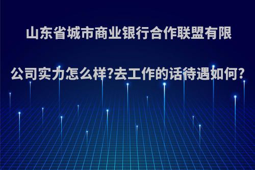 山东省城市商业银行合作联盟有限公司实力怎么样?去工作的话待遇如何?