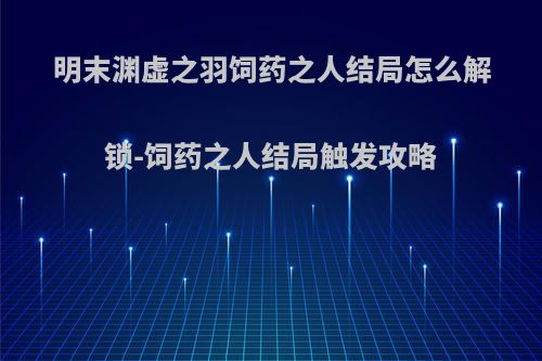 明末渊虚之羽饲药之人结局怎么解锁-饲药之人结局触发攻略