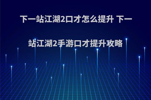 下一站江湖2口才怎么提升 下一站江湖2手游口才提升攻略