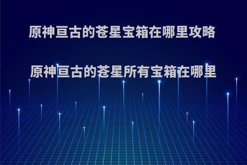 原神亘古的苍星宝箱在哪里攻略 原神亘古的苍星所有宝箱在哪里