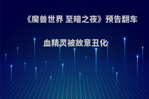 《魔兽世界 至暗之夜》预告翻车 血精灵被故意丑化