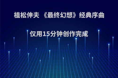 植松伸夫 《最终幻想》经典序曲仅用15分钟创作完成