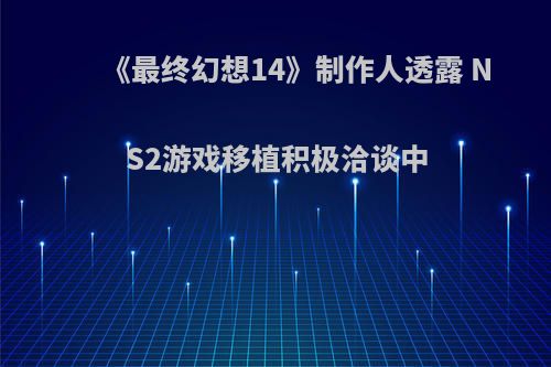 《最终幻想14》制作人透露 NS2游戏移植积极洽谈中