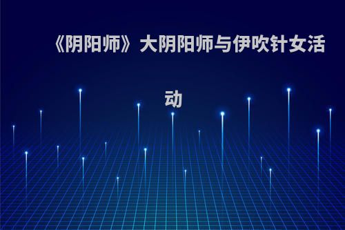 《阴阳师》大阴阳师与伊吹针女活动