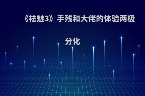 《祛魅3》手残和大佬的体验两极分化