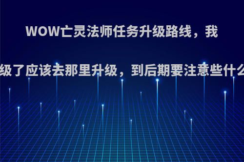WOW亡灵法师任务升级路线，我现在在30级了应该去那里升级，到后期要注意些什么.详细点?