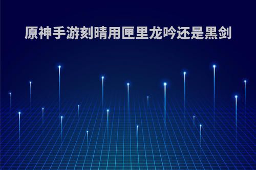 原神手游刻晴用匣里龙吟还是黑剑