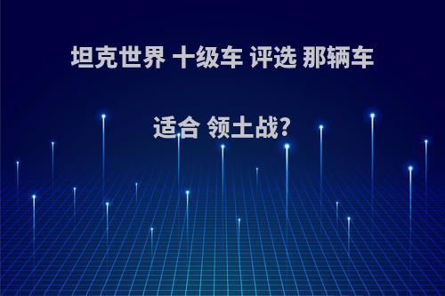 坦克世界 十级车 评选 那辆车适合 领土战?