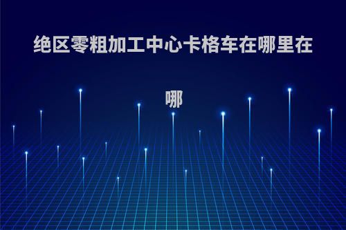 绝区零粗加工中心卡格车在哪里在哪