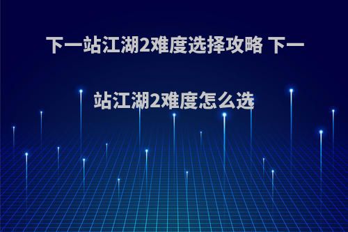 下一站江湖2难度选择攻略 下一站江湖2难度怎么选